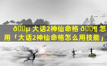 🌵 大话2神仙命格 🐶 怎么用「大话2神仙命格怎么用技能」